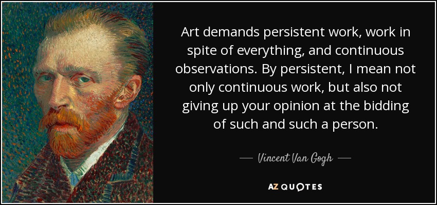 Art demands persistent work, work in spite of everything, and continuous observations. By persistent, I mean not only continuous work, but also not giving up your opinion at the bidding of such and such a person. - Vincent Van Gogh