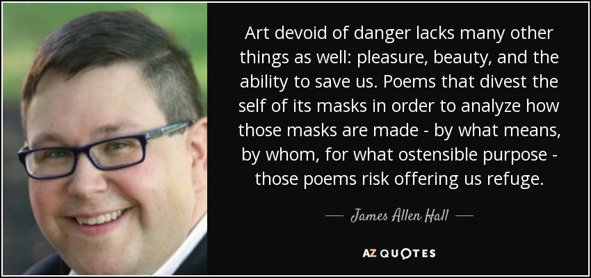 Art devoid of danger lacks many other things as well: pleasure, beauty, and the ability to save us. Poems that divest the self of its masks in order to analyze how those masks are made - by what means, by whom, for what ostensible purpose - those poems risk offering us refuge. - James Allen Hall