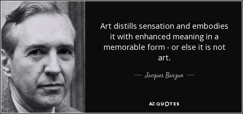 Art distills sensation and embodies it with enhanced meaning in a memorable form - or else it is not art. - Jacques Barzun