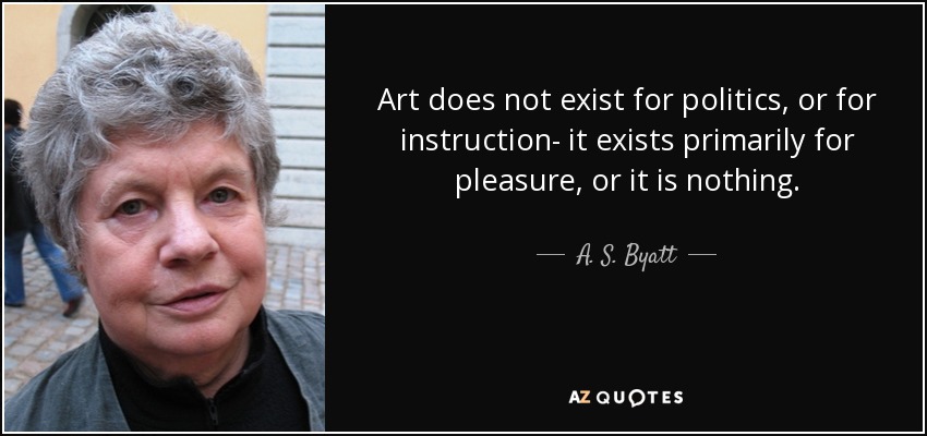 Art does not exist for politics, or for instruction- it exists primarily for pleasure, or it is nothing. - A. S. Byatt
