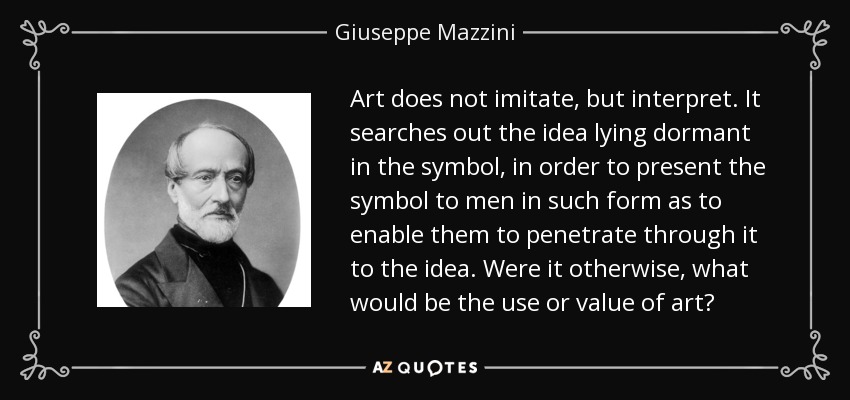 Art does not imitate, but interpret. It searches out the idea lying dormant in the symbol, in order to present the symbol to men in such form as to enable them to penetrate through it to the idea. Were it otherwise, what would be the use or value of art? - Giuseppe Mazzini