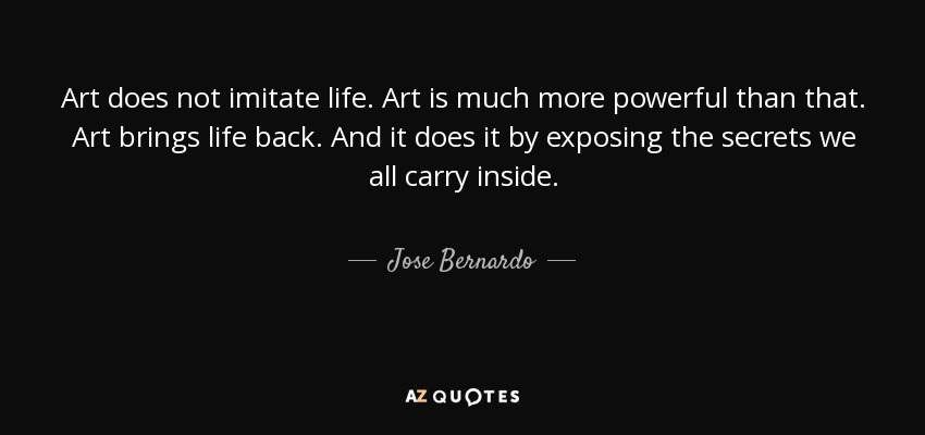 Art does not imitate life. Art is much more powerful than that. Art brings life back. And it does it by exposing the secrets we all carry inside. - Jose Bernardo