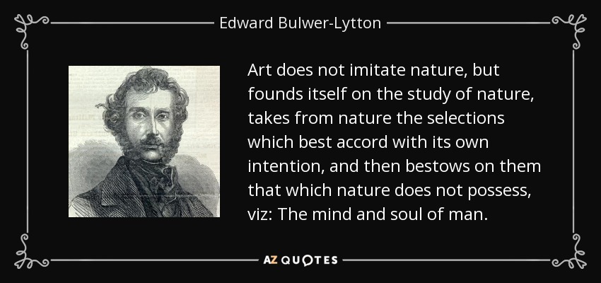 Art does not imitate nature, but founds itself on the study of nature, takes from nature the selections which best accord with its own intention, and then bestows on them that which nature does not possess, viz: The mind and soul of man. - Edward Bulwer-Lytton, 1st Baron Lytton