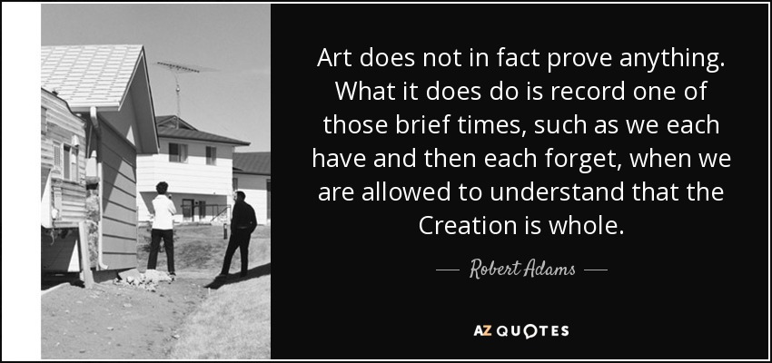 Art does not in fact prove anything. What it does do is record one of those brief times, such as we each have and then each forget, when we are allowed to understand that the Creation is whole. - Robert Adams