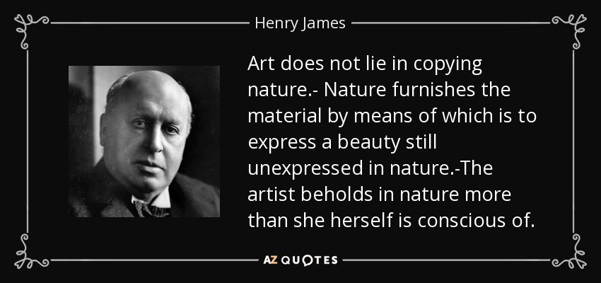 Art does not lie in copying nature.- Nature furnishes the material by means of which is to express a beauty still unexpressed in nature.-The artist beholds in nature more than she herself is conscious of. - Henry James