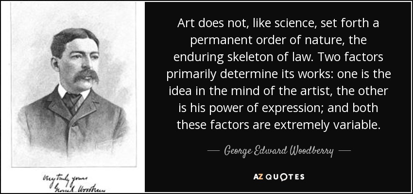 Art does not, like science, set forth a permanent order of nature, the enduring skeleton of law. Two factors primarily determine its works: one is the idea in the mind of the artist, the other is his power of expression; and both these factors are extremely variable. - George Edward Woodberry