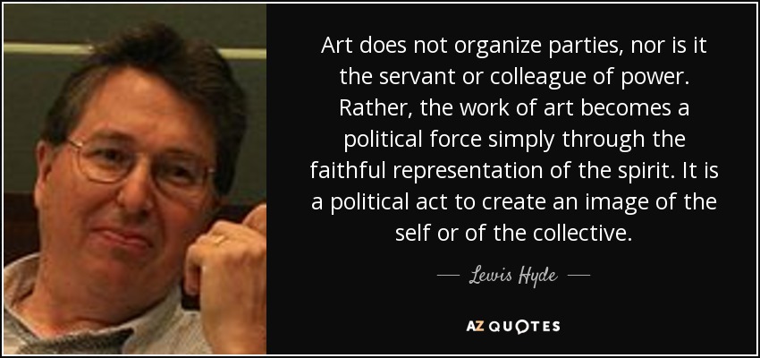 Art does not organize parties, nor is it the servant or colleague of power. Rather, the work of art becomes a political force simply through the faithful representation of the spirit. It is a political act to create an image of the self or of the collective. - Lewis Hyde