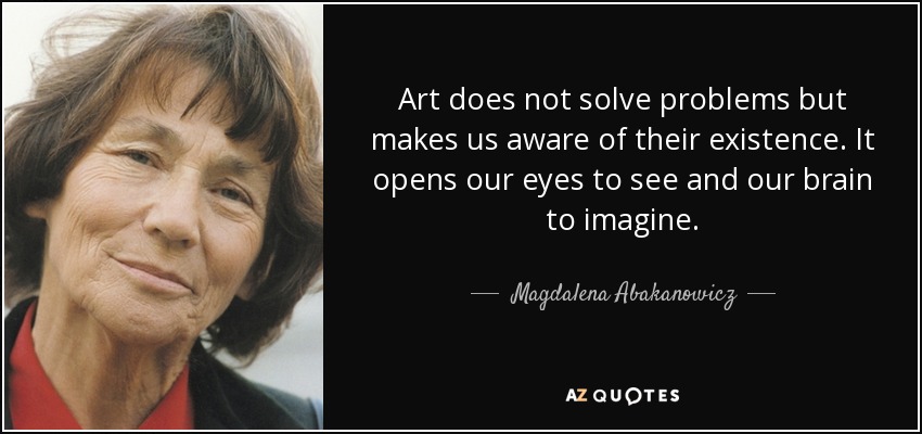 Art does not solve problems but makes us aware of their existence. It opens our eyes to see and our brain to imagine. - Magdalena Abakanowicz