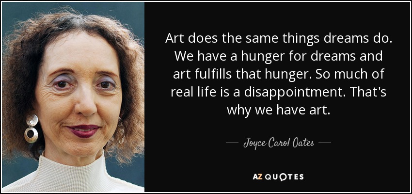Art does the same things dreams do. We have a hunger for dreams and art fulfills that hunger. So much of real life is a disappointment. That's why we have art. - Joyce Carol Oates