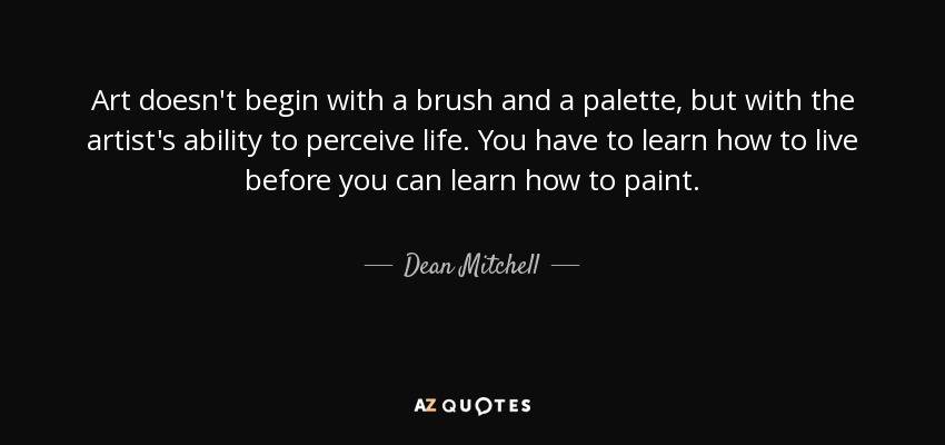 Art doesn't begin with a brush and a palette, but with the artist's ability to perceive life. You have to learn how to live before you can learn how to paint. - Dean Mitchell