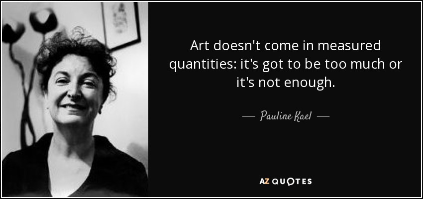 Art doesn't come in measured quantities: it's got to be too much or it's not enough. - Pauline Kael