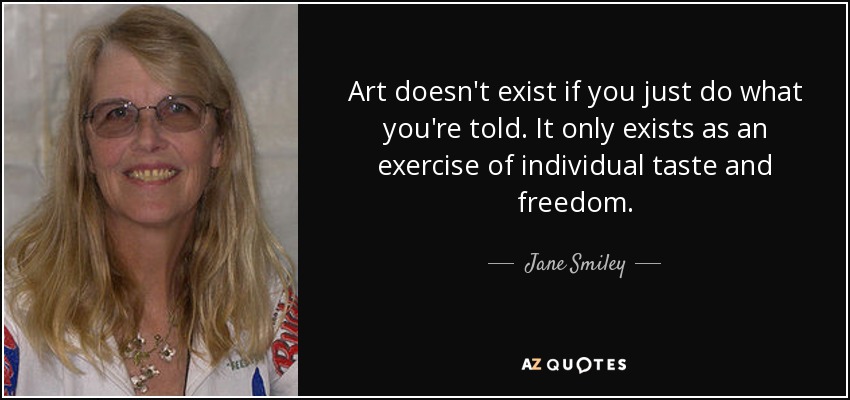 Art doesn't exist if you just do what you're told. It only exists as an exercise of individual taste and freedom. - Jane Smiley