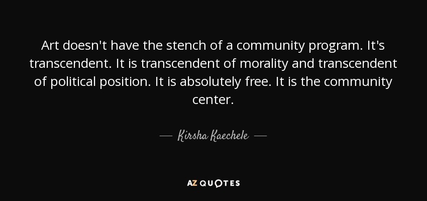 Art doesn't have the stench of a community program. It's transcendent. It is transcendent of morality and transcendent of political position. It is absolutely free. It is the community center. - Kirsha Kaechele