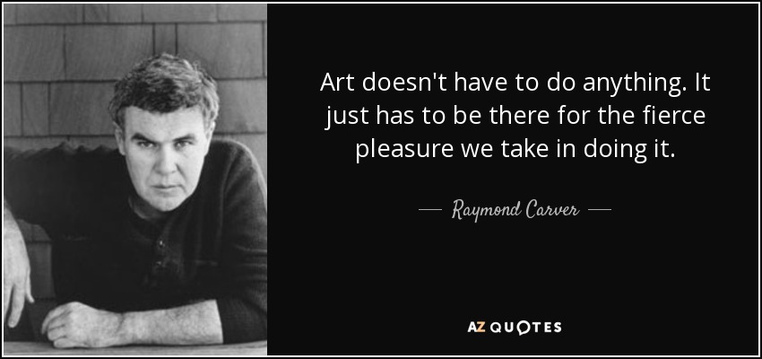 Art doesn't have to do anything. It just has to be there for the fierce pleasure we take in doing it. - Raymond Carver