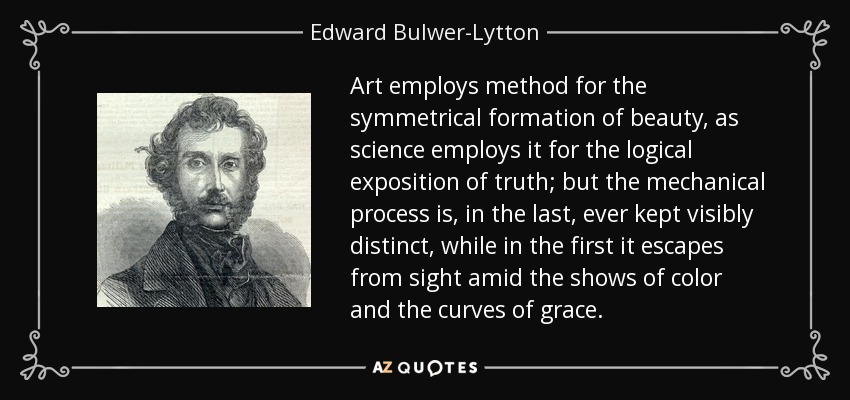 Art employs method for the symmetrical formation of beauty, as science employs it for the logical exposition of truth; but the mechanical process is, in the last, ever kept visibly distinct, while in the first it escapes from sight amid the shows of color and the curves of grace. - Edward Bulwer-Lytton, 1st Baron Lytton