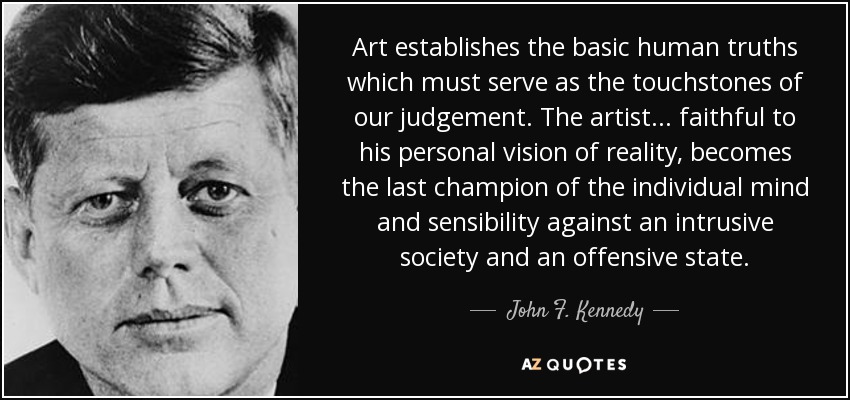 Art establishes the basic human truths which must serve as the touchstones of our judgement. The artist... faithful to his personal vision of reality, becomes the last champion of the individual mind and sensibility against an intrusive society and an offensive state. - John F. Kennedy