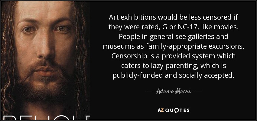 Art exhibitions would be less censored if they were rated, G or NC-17, like movies. People in general see galleries and museums as family-appropriate excursions. Censorship is a provided system which caters to lazy parenting, which is publicly-funded and socially accepted. - Adamo Macri