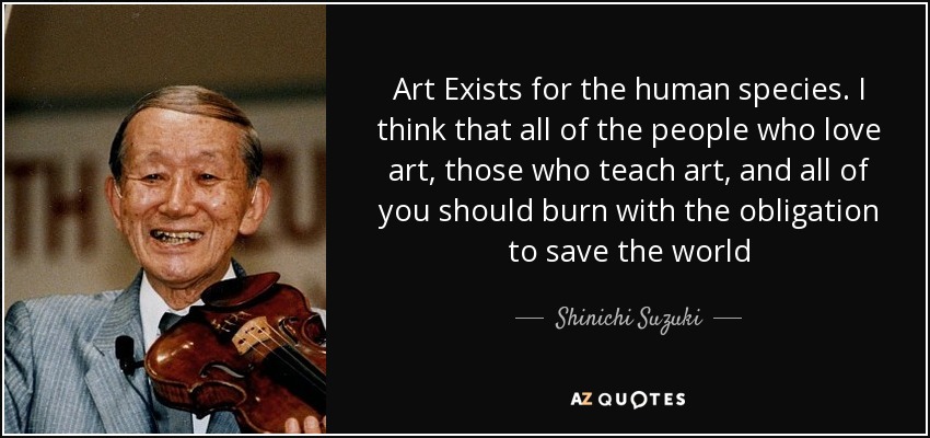 Art Exists for the human species. I think that all of the people who love art, those who teach art, and all of you should burn with the obligation to save the world - Shinichi Suzuki