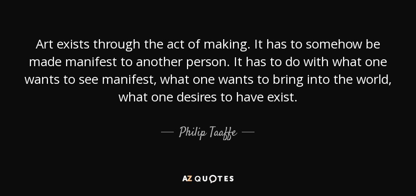 Art exists through the act of making. It has to somehow be made manifest to another person. It has to do with what one wants to see manifest, what one wants to bring into the world, what one desires to have exist. - Philip Taaffe
