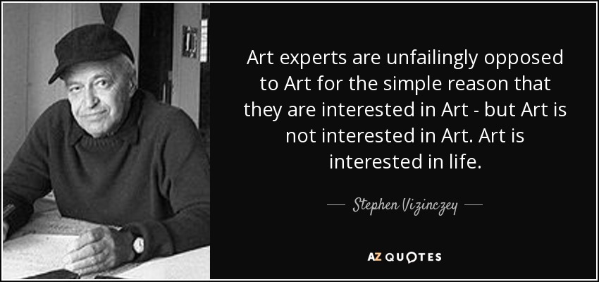 Art experts are unfailingly opposed to Art for the simple reason that they are interested in Art - but Art is not interested in Art. Art is interested in life. - Stephen Vizinczey
