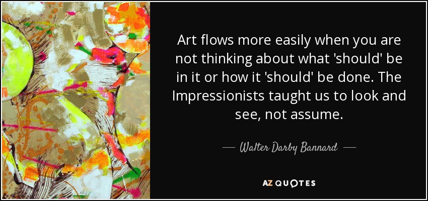 Art flows more easily when you are not thinking about what 'should' be in it or how it 'should' be done. The Impressionists taught us to look and see, not assume. - Walter Darby Bannard