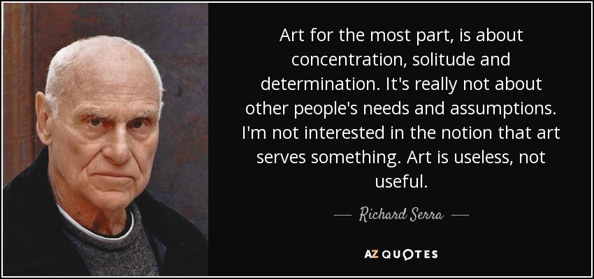 Art for the most part, is about concentration, solitude and determination. It's really not about other people's needs and assumptions. I'm not interested in the notion that art serves something. Art is useless, not useful. - Richard Serra