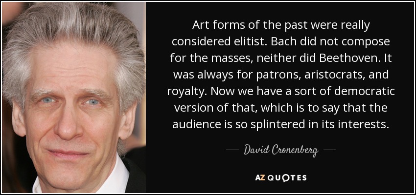Art forms of the past were really considered elitist. Bach did not compose for the masses, neither did Beethoven. It was always for patrons, aristocrats, and royalty. Now we have a sort of democratic version of that, which is to say that the audience is so splintered in its interests. - David Cronenberg