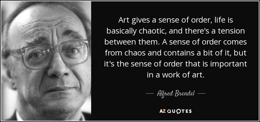 Art gives a sense of order, life is basically chaotic, and there's a tension between them. A sense of order comes from chaos and contains a bit of it, but it's the sense of order that is important in a work of art. - Alfred Brendel