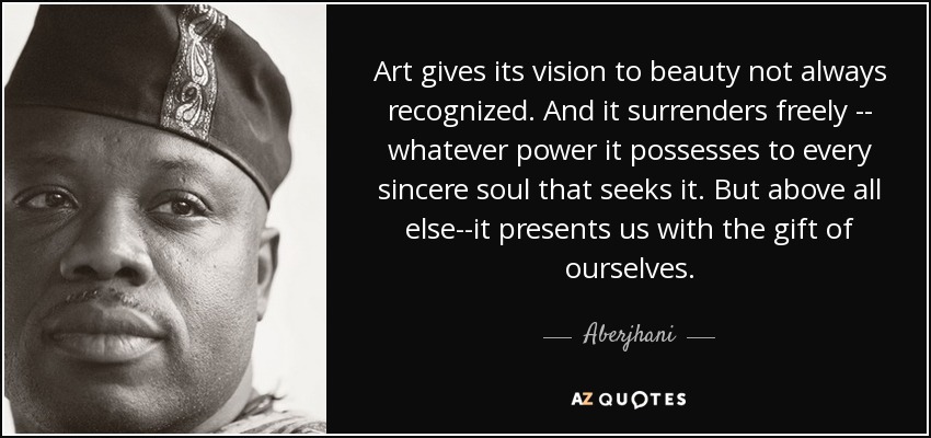 Art gives its vision to beauty not always recognized. And it surrenders freely -- whatever power it possesses to every sincere soul that seeks it. But above all else--it presents us with the gift of ourselves. - Aberjhani