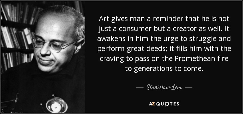 Art gives man a reminder that he is not just a consumer but a creator as well. It awakens in him the urge to struggle and perform great deeds; it fills him with the craving to pass on the Promethean fire to generations to come. - Stanislaw Lem