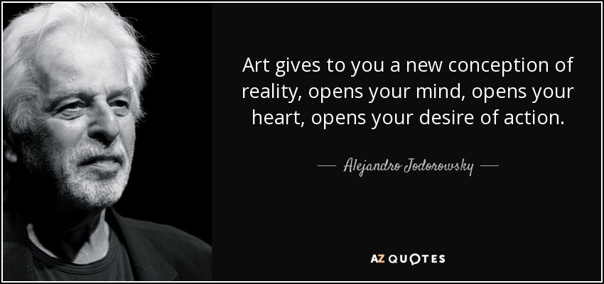 Art gives to you a new conception of reality, opens your mind, opens your heart, opens your desire of action. - Alejandro Jodorowsky