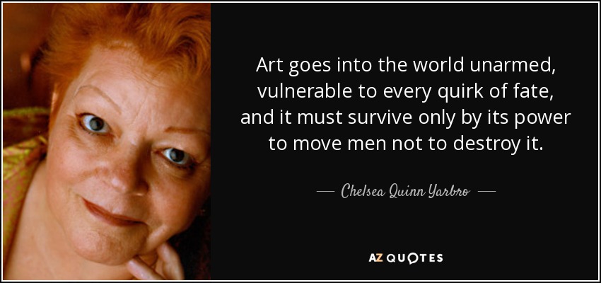 Art goes into the world unarmed, vulnerable to every quirk of fate, and it must survive only by its power to move men not to destroy it. - Chelsea Quinn Yarbro