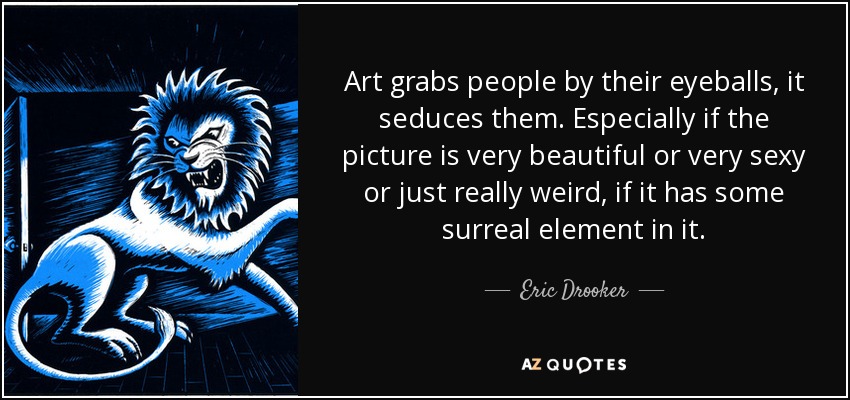 Art grabs people by their eyeballs, it seduces them. Especially if the picture is very beautiful or very sexy or just really weird, if it has some surreal element in it. - Eric Drooker