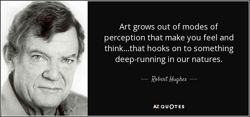 Art grows out of modes of perception that make you feel and think...that hooks on to something deep-running in our natures. - Robert Hughes