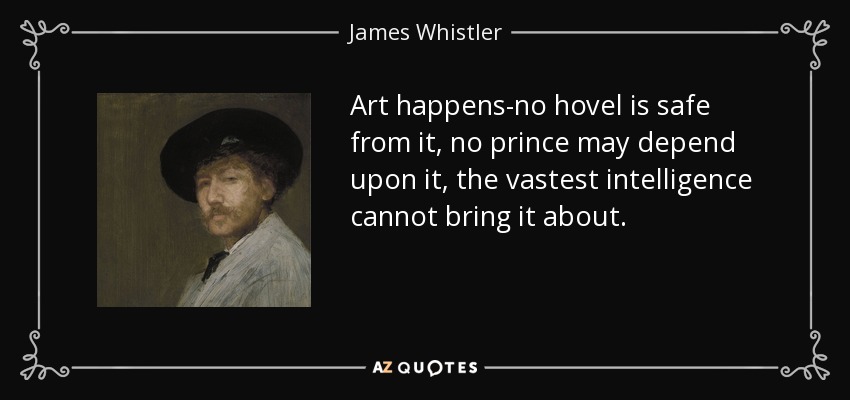 Art happens-no hovel is safe from it, no prince may depend upon it, the vastest intelligence cannot bring it about. - James Whistler