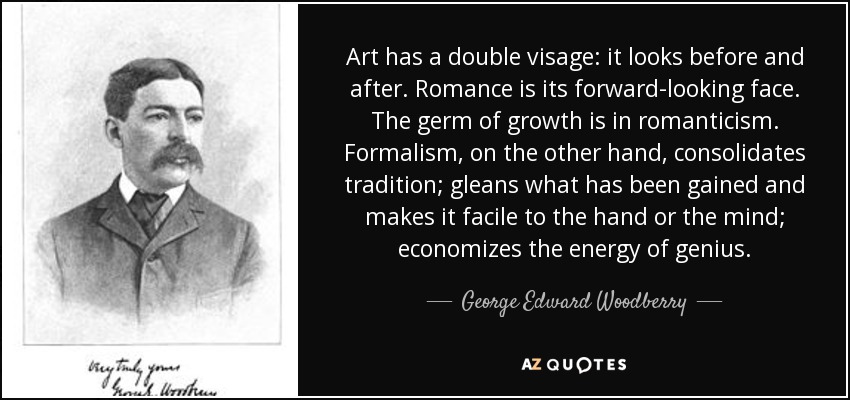 Art has a double visage: it looks before and after. Romance is its forward-looking face. The germ of growth is in romanticism. Formalism, on the other hand, consolidates tradition; gleans what has been gained and makes it facile to the hand or the mind; economizes the energy of genius. - George Edward Woodberry
