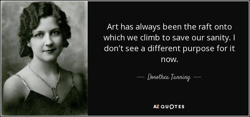 Art has always been the raft onto which we climb to save our sanity. I don't see a different purpose for it now. - Dorothea Tanning