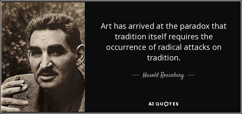 Art has arrived at the paradox that tradition itself requires the occurrence of radical attacks on tradition. - Harold Rosenberg