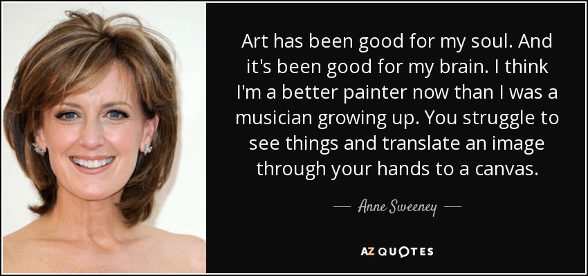 Art has been good for my soul. And it's been good for my brain. I think I'm a better painter now than I was a musician growing up. You struggle to see things and translate an image through your hands to a canvas. - Anne Sweeney