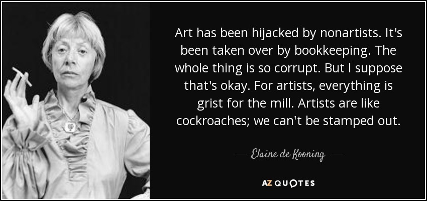 Art has been hijacked by nonartists. It's been taken over by bookkeeping. The whole thing is so corrupt. But I suppose that's okay. For artists, everything is grist for the mill. Artists are like cockroaches; we can't be stamped out. - Elaine de Kooning
