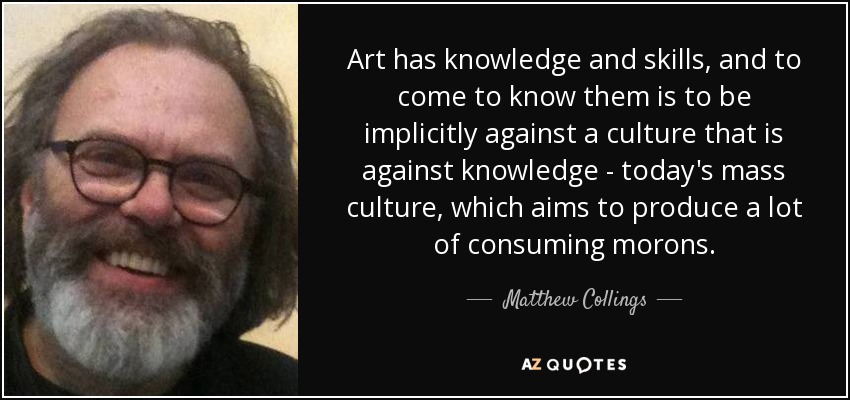 Art has knowledge and skills, and to come to know them is to be implicitly against a culture that is against knowledge - today's mass culture, which aims to produce a lot of consuming morons. - Matthew Collings