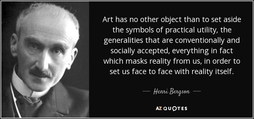 Art has no other object than to set aside the symbols of practical utility, the generalities that are conventionally and socially accepted, everything in fact which masks reality from us, in order to set us face to face with reality itself. - Henri Bergson