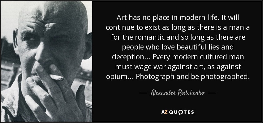 Art has no place in modern life. It will continue to exist as long as there is a mania for the romantic and so long as there are people who love beautiful lies and deception... Every modern cultured man must wage war against art, as against opium... Photograph and be photographed. - Alexander Rodchenko
