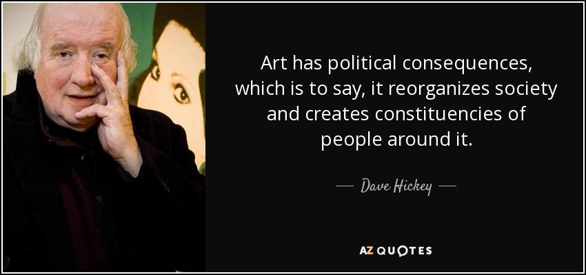 Art has political consequences, which is to say, it reorganizes society and creates constituencies of people around it. - Dave Hickey