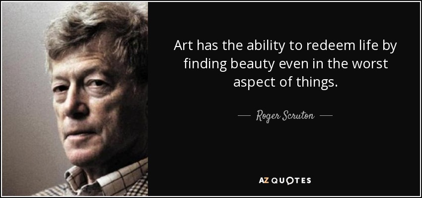 Art has the ability to redeem life by finding beauty even in the worst aspect of things. - Roger Scruton