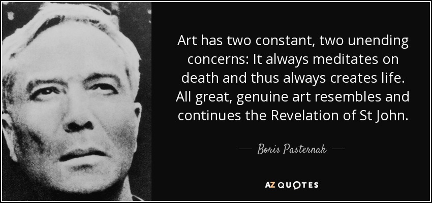 Art has two constant, two unending concerns: It always meditates on death and thus always creates life. All great, genuine art resembles and continues the Revelation of St John. - Boris Pasternak