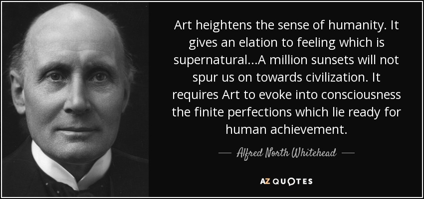 Art heightens the sense of humanity. It gives an elation to feeling which is supernatural...A million sunsets will not spur us on towards civilization. It requires Art to evoke into consciousness the finite perfections which lie ready for human achievement. - Alfred North Whitehead