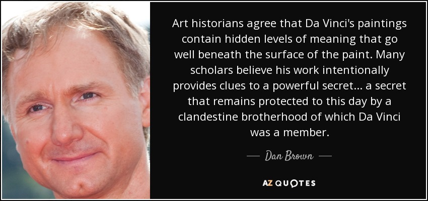Art historians agree that Da Vinci's paintings contain hidden levels of meaning that go well beneath the surface of the paint. Many scholars believe his work intentionally provides clues to a powerful secret... a secret that remains protected to this day by a clandestine brotherhood of which Da Vinci was a member. - Dan Brown