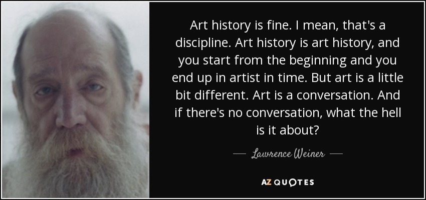 Art history is fine. I mean, that's a discipline. Art history is art history, and you start from the beginning and you end up in artist in time. But art is a little bit different. Art is a conversation. And if there's no conversation, what the hell is it about? - Lawrence Weiner