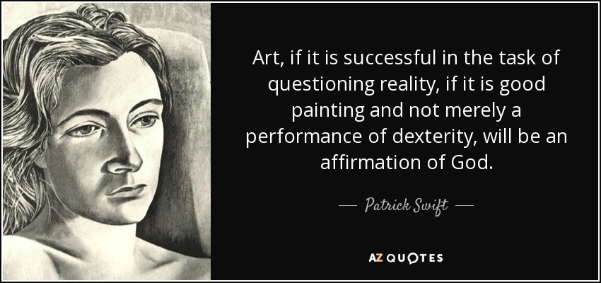 Art, if it is successful in the task of questioning reality, if it is good painting and not merely a performance of dexterity, will be an affirmation of God. - Patrick Swift